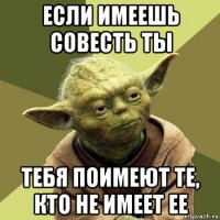 если имеешь совесть ты тебя поимеют те, кто не имеет ее