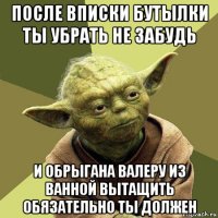 после вписки бутылки ты убрать не забудь и обрыгана валеру из ванной вытащить обязательно ты должен