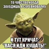 то чувство,когда заходишь в соревновалку и тут кричат: "вася,иди кушать!"