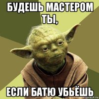 будешь мастером ты, если батю убьёшь