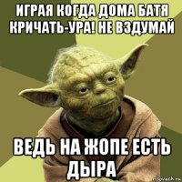 играя когда дома батя кричать-ура! не вздумай ведь на жопе есть дыра