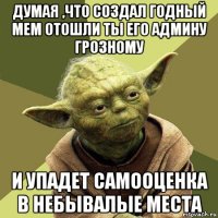 думая ,что создал годный мем отошли ты его админу грозному и упадет самооценка в небывалые места