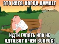 это катя, когда думает идти гулять или не идти,вот в чем вопрос!