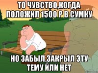 то чувство,когда положил 1500 р в сумку но забыл,закрыл эту тему или нет