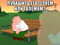 лупашить его героем или големом? 