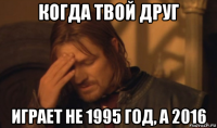 когда твой друг играет не 1995 год, а 2016