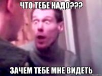 что тебе надо??? зачем тебе мне видеть