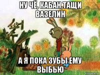 ну чё, кабан,тащи вазелин а я пока зубы ему выбью