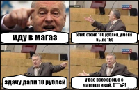 иду в магаз хлеб стоил 100 рублей, у меня было 150 здачу дали 10 рублей у вас все хорошо с математикой, б***ь?!