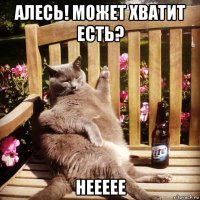 алесь! может хватит есть? неееее