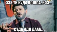 эээ,ти куда пошла..эээ... суда иди дааа...