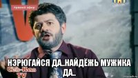  нэрюгайся да..найдёжь мужика да..