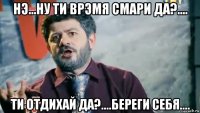нэ...ну ти врэмя смари да?.... ти отдихай да?....береги себя....