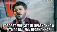  говорят мне: это не правильно,а что по вашему правильно?