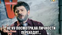  не ну посмотри,на личности переходят...