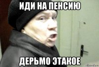 иди на пенсию дерьмо этакое