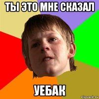 ты это мне сказал уебак