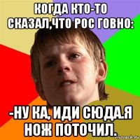 когда кто-то сказал,что рос говно: -ну ка, иди сюда.я нож поточил.