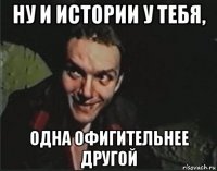 ну и истории у тебя, одна офигительнее другой