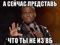 а сейчас представь что ты не из 8б