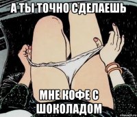 а ты точно сделаешь мне кофе с шоколадом