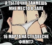 а ты точно займешь мне место в зале 16 марта на студвесне фммт?