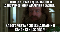 копался в грязи и добывал кости динозавров, меня ударили и я заснул... какого черта я здесь делаю и и какой сейчас год?!