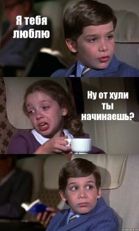 Я тебя люблю Ну от хули ты начинаешь? 