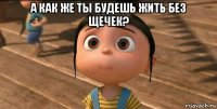 а как же ты будешь жить без щечек? 