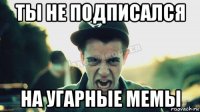 ты не подписался на угарные мемы