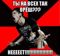 ты на всех так орёш??? нееееет!!!!!!!!!!!!!!!!!!!