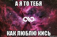 а я то тебя как люблю кись