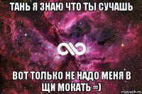 тань я знаю что ты сучашь вот только не надо меня в щи мокать =)