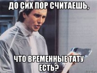 до сих пор считаешь, что временные тату есть?