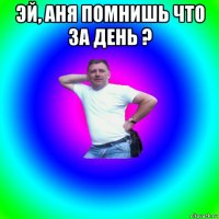 эй, аня помнишь что за день ? 