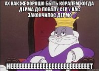 ах как же хорошо быть коралём когда дерма до повалу сер у нас закончилос дермо нееееееееееееееееееееееееееет