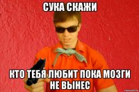 сука скажи кто тебя любит пока мозги не вынес