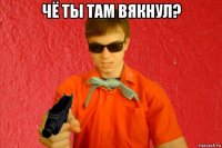 чё ты там вякнул? 