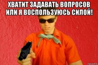 хватит задавать вопросов или я воспользуюсь силой! 