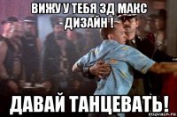 вижу у тебя 3д макс дизайн ! давай танцевать!