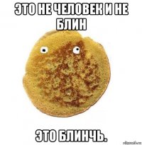 это не человек и не блин это блинчь.