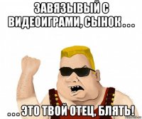 завязывый с видеоиграми, сынок . . . . . . это твой отец, блять!