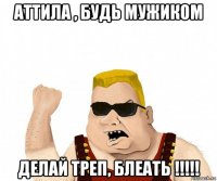 аттила , будь мужиком делай треп, блеать !!!!!