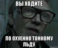вы ходите по охуенно тонкому льду