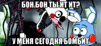 бон бон ты ит ит? у меня сегодня бомбит