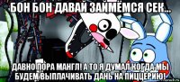 бон бон давай займёмся сек... давно пора мангл! а то я думал когда мы будем выплачивать дань на пиццерию!
