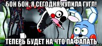 бон бон, я сегодня купила гугл! теперь будет на что пафапать