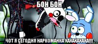 бон бон чот я сегодня наркоманка хахахахаха!!!