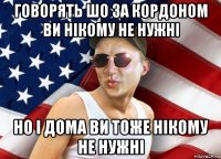 говорять шо за кордоном ви нікому не нужні но і дома ви тоже нікому не нужні