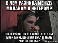 в чем разница между миланом и интером? шо то хуйня, шо это хуйня. отэто обе хуйни такие, шо я бля ебал ее маму рот! (с) эскобар